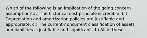 Which of the following is an implication of the going concern assumption? a.) The historical cost principle is credible. b.) Depreciation and amortization policies are justifiable and appropriate. c.) The current-noncurrent classification of assets and liabilities is justifiable and significant. d.) All of these.