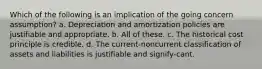 Which of the following is an implication of the going concern assumption? a. Depreciation and amortization policies are justifiable and appropriate. b. All of these. c. The historical cost principle is credible. d. The current-noncurrent classification of assets and liabilities is justifiable and signify-cant.