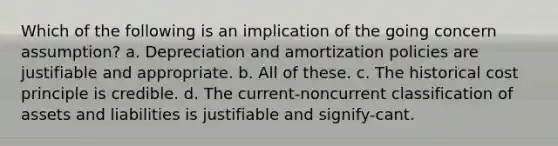 Which of the following is an implication of the going concern assumption? a. Depreciation and amortization policies are justifiable and appropriate. b. All of these. c. The historical cost principle is credible. d. The current-noncurrent classification of assets and liabilities is justifiable and signify-cant.