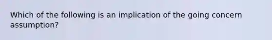 Which of the following is an implication of the going concern assumption?