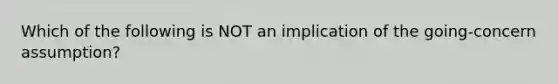 Which of the following is NOT an implication of the going-concern assumption?