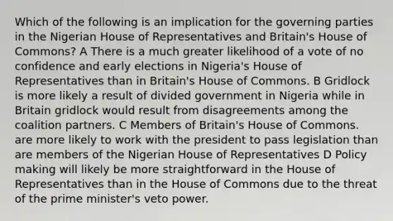 Which of the following is an implication for the governing parties in the Nigerian House of Representatives and Britain's House of Commons? A There is a much greater likelihood of a vote of no confidence and early elections in Nigeria's House of Representatives than in Britain's House of Commons. B Gridlock is more likely a result of divided government in Nigeria while in Britain gridlock would result from disagreements among the coalition partners. C Members of Britain's House of Commons. are more likely to work with the president to pass legislation than are members of the Nigerian House of Representatives D Policy making will likely be more straightforward in the House of Representatives than in the House of Commons due to the threat of the prime minister's veto power.