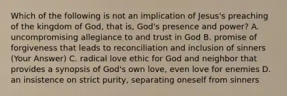 Which of the following is not an implication of Jesus's preaching of the kingdom of God, that is, God's presence and power? A. uncompromising allegiance to and trust in God B. promise of forgiveness that leads to reconciliation and inclusion of sinners (Your Answer) C. radical love ethic for God and neighbor that provides a synopsis of God's own love, even love for enemies D. an insistence on strict purity, separating oneself from sinners