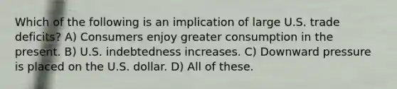 Which of the following is an implication of large U.S. trade deficits? A) Consumers enjoy greater consumption in the present. B) U.S. indebtedness increases. C) Downward pressure is placed on the U.S. dollar. D) All of these.