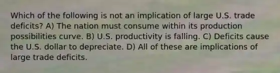 Which of the following is not an implication of large U.S. trade deficits? A) The nation must consume within its production possibilities curve. B) U.S. productivity is falling. C) Deficits cause the U.S. dollar to depreciate. D) All of these are implications of large trade deficits.