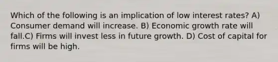 Which of the following is an implication of low interest rates? A) Consumer demand will increase. B) Economic growth rate will fall.C) Firms will invest less in future growth. D) Cost of capital for firms will be high.