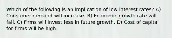 Which of the following is an implication of low interest rates? A) Consumer demand will increase. B) Economic growth rate will fall. C) Firms will invest less in future growth. D) Cost of capital for firms will be high.