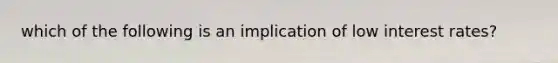 which of the following is an implication of low interest rates?