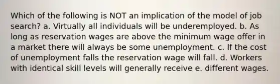 Which of the following is NOT an implication of the model of job search? a. Virtually all individuals will be underemployed. b. As long as reservation wages are above the minimum wage offer in a market there will always be some unemployment. c. If the cost of unemployment falls the reservation wage will fall. d. Workers with identical skill levels will generally receive e. different wages.