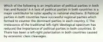 Which of the following is an implication of political parties in both Iran and Russia? A A lack of political parties in both countries is a major contributor to voter apathy in national elections. B Political parties in both countries have successful regional parties which formed to counter the dominant parties in each country. C The irrelevance of the traditional left-right ideological spectrum has reduced the importance of political parties in both countries. D There has been a left-right polarization in both countries caused by economic class cleavages.