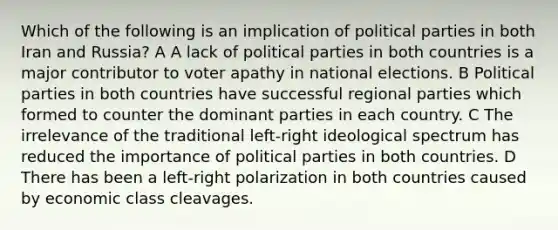 Which of the following is an implication of political parties in both Iran and Russia? A A lack of political parties in both countries is a major contributor to voter apathy in national elections. B Political parties in both countries have successful regional parties which formed to counter the dominant parties in each country. C The irrelevance of the traditional left-right ideological spectrum has reduced the importance of political parties in both countries. D There has been a left-right polarization in both countries caused by economic class cleavages.