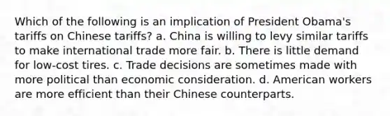 Which of the following is an implication of President Obama's tariffs on Chinese tariffs? a. China is willing to levy similar tariffs to make international trade more fair. b. There is little demand for low-cost tires. c. Trade decisions are sometimes made with more political than economic consideration. d. American workers are more efficient than their Chinese counterparts.