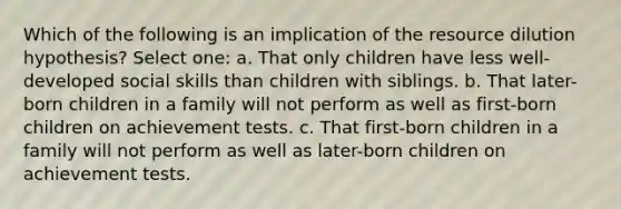 Which of the following is an implication of the resource dilution hypothesis? Select one: a. That only children have less well-developed social skills than children with siblings. b. That later-born children in a family will not perform as well as first-born children on achievement tests. c. That first-born children in a family will not perform as well as later-born children on achievement tests.