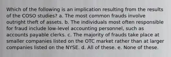 Which of the following is an implication resulting from the results of the COSO studies? a. The most common frauds involve outright theft of assets. b. The individuals most often responsible for fraud include low-level accounting personnel, such as accounts payable clerks. c. The majority of frauds take place at smaller companies listed on the OTC market rather than at larger companies listed on the NYSE. d. All of these. e. None of these.