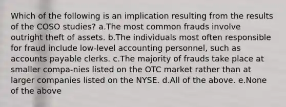 Which of the following is an implication resulting from the results of the COSO studies? a.The most common frauds involve outright theft of assets. b.The individuals most often responsible for fraud include low-level accounting personnel, such as accounts payable clerks. c.The majority of frauds take place at smaller compa-nies listed on the OTC market rather than at larger companies listed on the NYSE. d.All of the above. e.None of the above