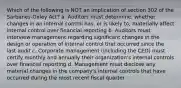 Which of the following is NOT an implication of section 302 of the Sarbanes-Oxley Act? a. Auditors must determine, whether changes in an internal control has, or is likely to, materially affect internal control over financial reporting b. Auditors must interview management regarding significant changes in the design or operation of internal control that occurred since the last audit c. Corporate management (including the CEO) must certify monthly and annually their organization's internal controls over financial reporting d. Management must disclose any material changes in the company's internal controls that have occurred during the most recent fiscal quarter