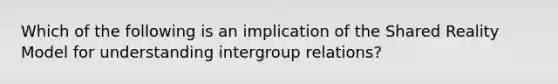 Which of the following is an implication of the Shared Reality Model for understanding intergroup relations?