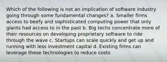 Which of the following is not an implication of software industry going through some fundamental changes? a. Smaller firms access to beefy and sophisticated computing power that only giants had access to in the past b. Big techs concentrate more of their resources on developing proprietary software to ride through the wave c. Startups can scale quickly and get up and running with less investment capital d. Existing firms can leverage these technologies to reduce costs