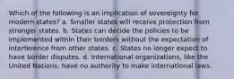 Which of the following is an implication of sovereignty for modern states? a. Smaller states will receive protection from stronger states. b. States can decide the policies to be implemented within their borders without the expectation of interference from other states. c. States no longer expect to have border disputes. d. International organizations, like the United Nations, have no authority to make international laws.