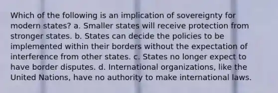 Which of the following is an implication of sovereignty for modern states? a. Smaller states will receive protection from stronger states. b. States can decide the policies to be implemented within their borders without the expectation of interference from other states. c. States no longer expect to have border disputes. d. International organizations, like the United Nations, have no authority to make international laws.