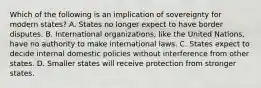 Which of the following is an implication of sovereignty for modern states? A. States no longer expect to have border disputes. B. International organizations, like the United Nations, have no authority to make international laws. C. States expect to decide internal domestic policies without interference from other states. D. Smaller states will receive protection from stronger states.