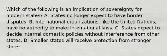 Which of the following is an implication of sovereignty for modern states? A. States no longer expect to have border disputes. B. International organizations, like the United Nations, have no authority to make international laws. C. States expect to decide internal domestic policies without interference from other states. D. Smaller states will receive protection from stronger states.