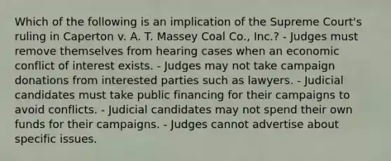 Which of the following is an implication of the Supreme Court's ruling in Caperton v. A. T. Massey Coal Co., Inc.? - Judges must remove themselves from hearing cases when an economic conflict of interest exists. - Judges may not take campaign donations from interested parties such as lawyers. - Judicial candidates must take public financing for their campaigns to avoid conflicts. - Judicial candidates may not spend their own funds for their campaigns. - Judges cannot advertise about specific issues.