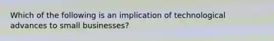 Which of the following is an implication of technological advances to small businesses?