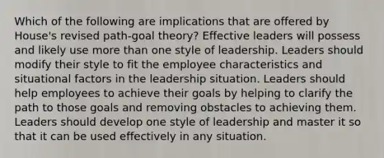 Which of the following are implications that are offered by House's revised path-goal theory? Effective leaders will possess and likely use more than one style of leadership. Leaders should modify their style to fit the employee characteristics and situational factors in the leadership situation. Leaders should help employees to achieve their goals by helping to clarify the path to those goals and removing obstacles to achieving them. Leaders should develop one style of leadership and master it so that it can be used effectively in any situation.