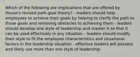 Which of the following are implications that are offered by House's revised path-goal theory? - leaders should help employees to achieve their goals by helping to clarify the path to those goals and removing obstacles to achieving them - leaders should develop one style of leadership and master it so that it can be used effectively in any situation - leaders should modify their style to fit the employee characteristics and situational factors in the leadership situation - effective leaders will possess and likely use <a href='https://www.questionai.com/knowledge/keWHlEPx42-more-than' class='anchor-knowledge'>more than</a> one style of leadership