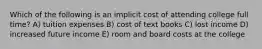 Which of the following is an implicit cost of attending college full time? A) tuition expenses B) cost of text books C) lost income D) increased future income E) room and board costs at the college