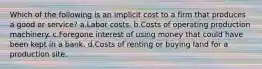 Which of the following is an implicit cost to a firm that produces a good or service? a.Labor costs. b.Costs of operating production machinery. c.Foregone interest of using money that could have been kept in a bank. d.Costs of renting or buying land for a production site.