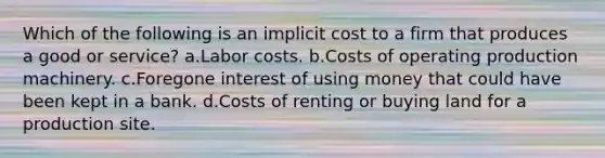 Which of the following is an implicit cost to a firm that produces a good or service? a.Labor costs. b.Costs of operating production machinery. c.Foregone interest of using money that could have been kept in a bank. d.Costs of renting or buying land for a production site.