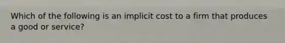 Which of the following is an implicit cost to a firm that produces a good or service?