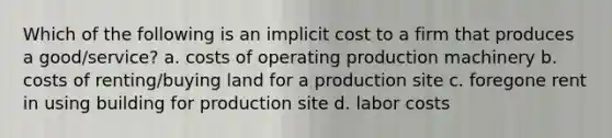 Which of the following is an implicit cost to a firm that produces a good/service? a. costs of operating production machinery b. costs of renting/buying land for a production site c. foregone rent in using building for production site d. labor costs