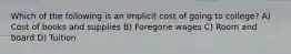 Which of the following is an implicit cost of going to college? A) Cost of books and supplies B) Foregone wages C) Room and board D) Tuition