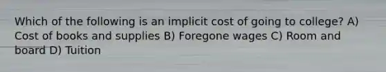 Which of the following is an implicit cost of going to college? A) Cost of books and supplies B) Foregone wages C) Room and board D) Tuition