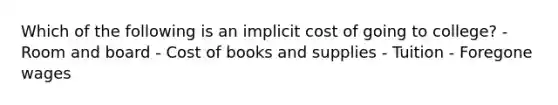 Which of the following is an implicit cost of going to college? - Room and board - Cost of books and supplies - Tuition - Foregone wages