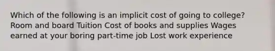 Which of the following is an implicit cost of going to college? Room and board Tuition Cost of books and supplies Wages earned at your boring part-time job Lost work experience