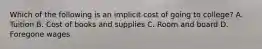 Which of the following is an implicit cost of going to college? A. Tuition B. Cost of books and supplies C. Room and board D. Foregone wages