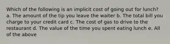 Which of the following is an implicit cost of going out for lunch? a. The amount of the tip you leave the waiter b. The total bill you charge to your credit card c. The cost of gas to drive to the restaurant d. The value of the time you spent eating lunch e. All of the above