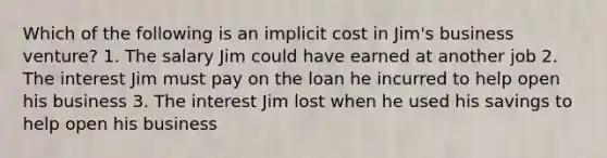 Which of the following is an implicit cost in Jim's business venture? 1. The salary Jim could have earned at another job 2. The interest Jim must pay on the loan he incurred to help open his business 3. The interest Jim lost when he used his savings to help open his business