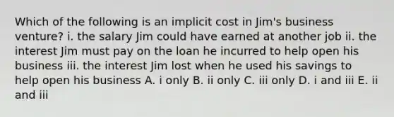 Which of the following is an implicit cost in​ Jim's business​ venture? i. the salary Jim could have earned at another job ii. the interest Jim must pay on the loan he incurred to help open his business iii. the interest Jim lost when he used his savings to help open his business A. i only B. ii only C. iii only D. i and iii E. ii and iii