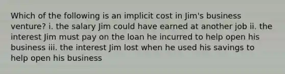 Which of the following is an implicit cost in Jim's business venture? i. the salary Jim could have earned at another job ii. the interest Jim must pay on the loan he incurred to help open his business iii. the interest Jim lost when he used his savings to help open his business