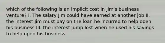 which of the following is an implicit cost in Jim's business venture? I. The salary Jim could have earned at another job II. the interest Jim must pay on the loan he incurred to help open his business III. the interest jump lost when he used his savings to help open his business