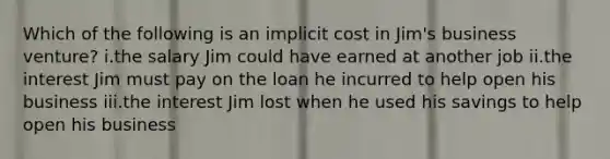 Which of the following is an implicit cost in Jim's business venture? i.the salary Jim could have earned at another job ii.the interest Jim must pay on the loan he incurred to help open his business iii.the interest Jim lost when he used his savings to help open his business