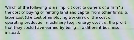 Which of the following is an implicit cost to owners of a firm? a. the cost of buying or renting land and capital from other firms. b. labor cost (the cost of employing workers). c. the cost of operating production machinery (e.g., energy cost). d. the profit that they could have earned by being in a different business instead.