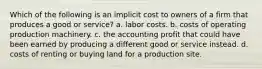 Which of the following is an implicit cost to owners of a firm that produces a good or service? a. labor costs. b. costs of operating production machinery. c. the accounting profit that could have been earned by producing a different good or service instead. d. costs of renting or buying land for a production site.