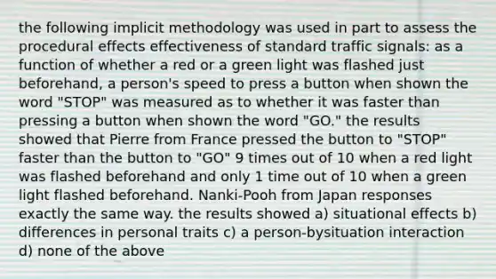 the following implicit methodology was used in part to assess the procedural effects effectiveness of standard traffic signals: as a function of whether a red or a green light was flashed just beforehand, a person's speed to press a button when shown the word "STOP" was measured as to whether it was faster than pressing a button when shown the word "GO." the results showed that Pierre from France pressed the button to "STOP" faster than the button to "GO" 9 times out of 10 when a red light was flashed beforehand and only 1 time out of 10 when a green light flashed beforehand. Nanki-Pooh from Japan responses exactly the same way. the results showed a) situational effects b) differences in personal traits c) a person-bysituation interaction d) none of the above