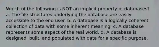 Which of the following is NOT an implicit property of databases? a. The file structures underlying the database are easily accessible to the end user. b. A database is a logically coherent collection of data with some inherent meaning. c. A database represents some aspect of the real world. d. A database is designed, built, and populated with data for a specific purpose.